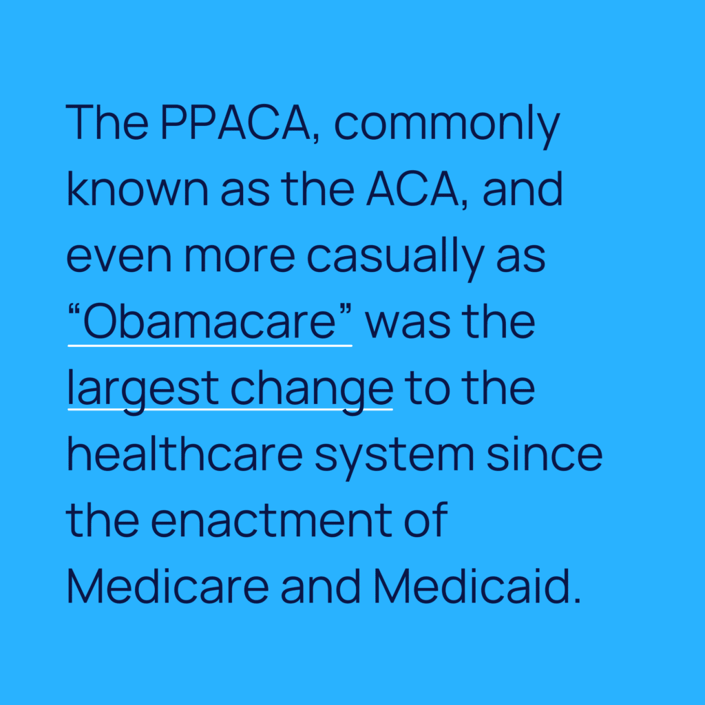 Informative image saying: The PPACA, commonly known as the ACA, and even more casually as "Obamacare" was the
largest change to the healthcare system since the enactment of Medicare and Medicaid.