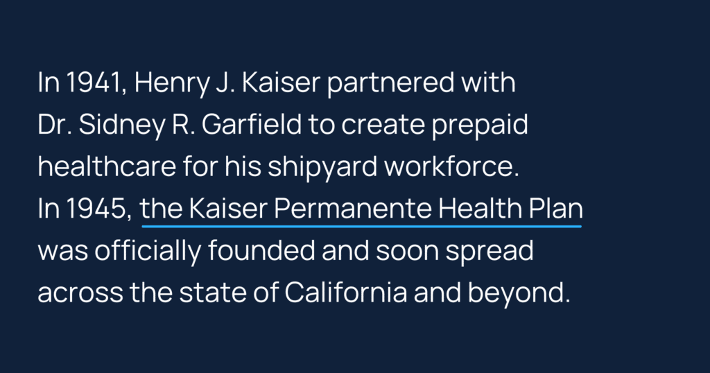 Informative image saying: In 1941, Henry J. Kaiser partnered with Dr. Sidney R. Garfield to create prepaid healthcare for his shipyard workforce. In 1945, the Kaiser Permanente Health Plan was officially founded and soon spread across the state of California and beyond.